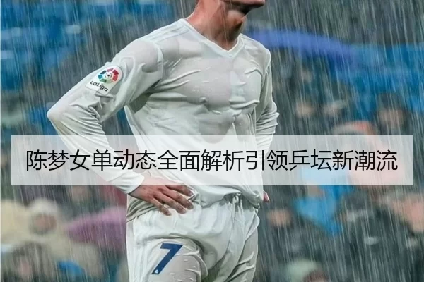 陈梦女单动态全面解析引领乒坛新潮流